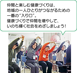 仲間と楽しむ健康づくりは、地域の一人ひとりがつながるための一番の“入り口”。健康づくりで仲間を増やして、いのち輝く社会をめざしましょう!
