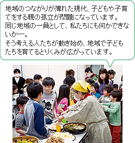 地域のつながりが薄れた現代、子どもや子育てをする親の孤立が問題になっています。 同じ地域の一員として、私たちにも何かできないか―。 そう考える人たちが動き始め、地域で子どもたちを育てるとりくみが広がっています。