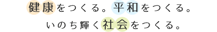 健康をつくる。平和をつくる。いのち輝く社会をつくる。